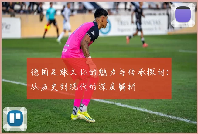 德国足球文化的魅力与传承探讨：从历史到现代的深度解析