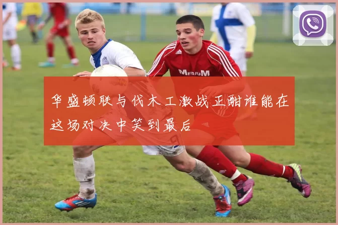 华盛顿联与伐木工激战正酣谁能在这场对决中笑到最后