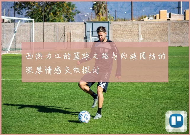 西热力江的篮球之路与民族团结的深厚情感交织探讨