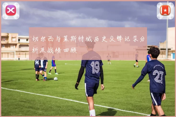 切尔西与莱斯特城历史交锋记录分析及战绩回顾