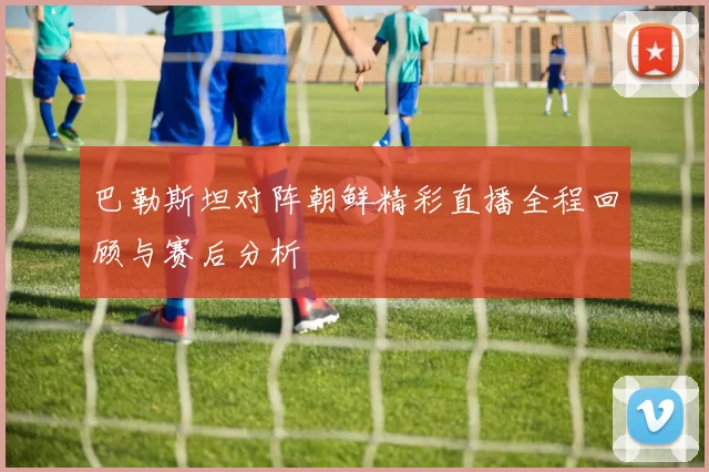 巴勒斯坦对阵朝鲜精彩直播全程回顾与赛后分析