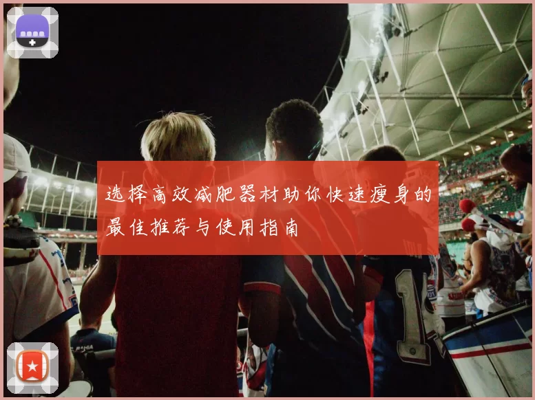 选择高效减肥器材助你快速瘦身的最佳推荐与使用指南
