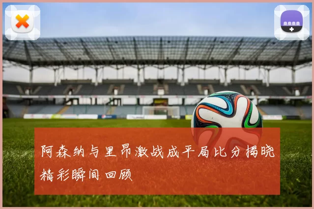 阿森纳与里昂激战成平局比分揭晓精彩瞬间回顾