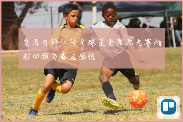 皇马与拜仁传奇球星重聚元老赛精彩回顾与赛后感悟