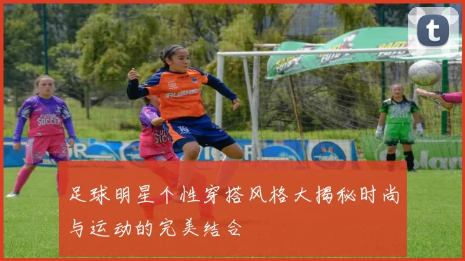 足球明星个性穿搭风格大揭秘时尚与运动的完美结合