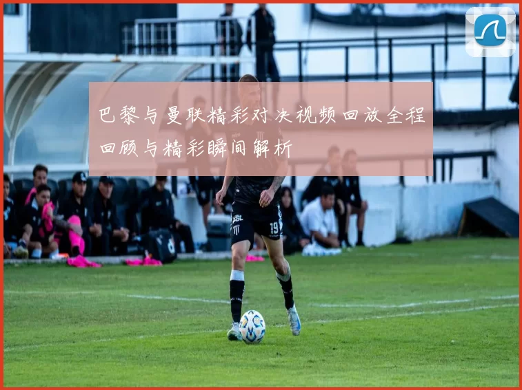 巴黎与曼联精彩对决视频回放全程回顾与精彩瞬间解析