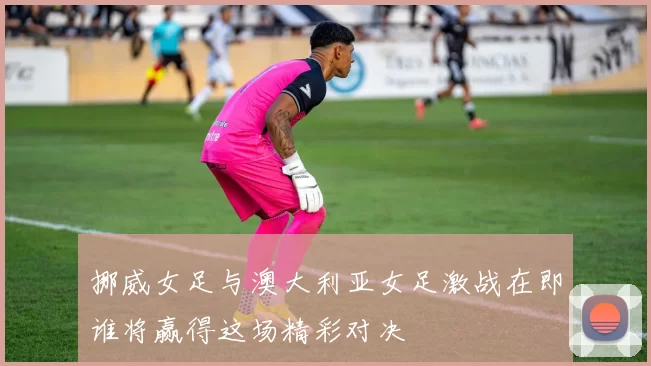 挪威女足与澳大利亚女足激战在即谁将赢得这场精彩对决
