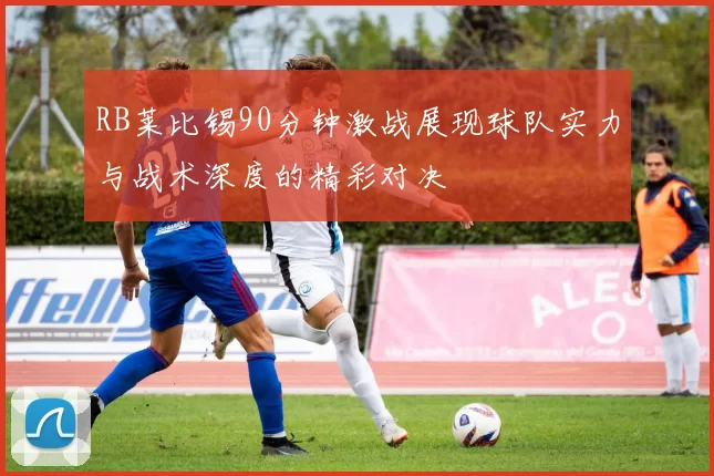 RB莱比锡90分钟激战展现球队实力与战术深度的精彩对决