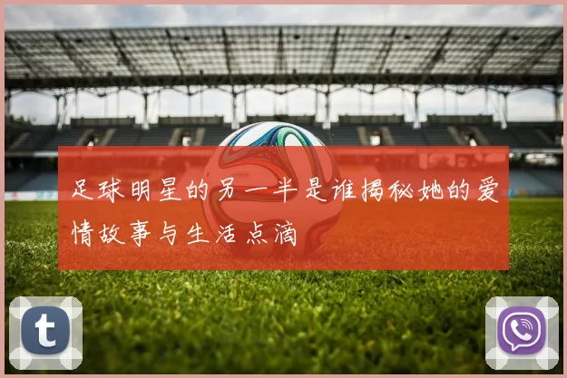 足球明星的另一半是谁揭秘她的爱情故事与生活点滴